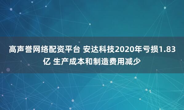高声誉网络配资平台 安达科技2020年亏损1.83亿 生产成本和制造费用减少