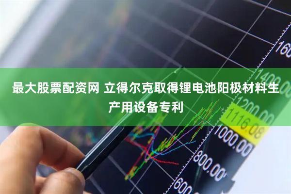 最大股票配资网 立得尔克取得锂电池阳极材料生产用设备专利
