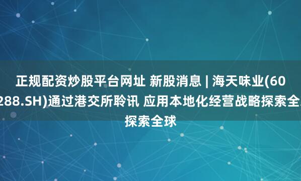 正规配资炒股平台网址 新股消息 | 海天味业(603288.SH)通过港交所聆讯 应用本地化经营战略探索全球