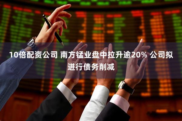 10倍配资公司 南方锰业盘中拉升逾20% 公司拟进行债务削减
