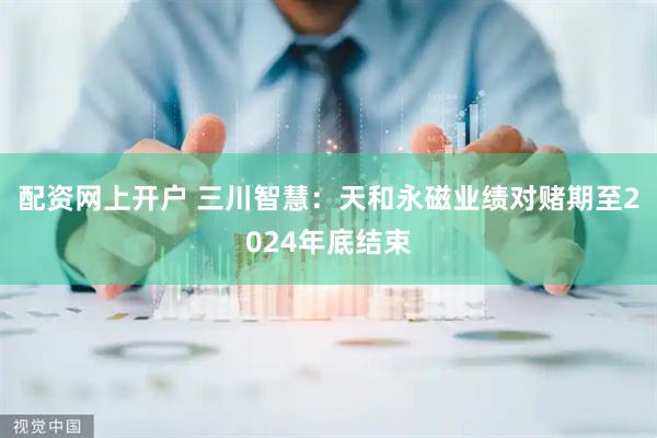 配资网上开户 三川智慧：天和永磁业绩对赌期至2024年底结束