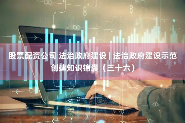 股票配资公司 法治政府建设 | 法治政府建设示范创建知识锦囊（三十六）