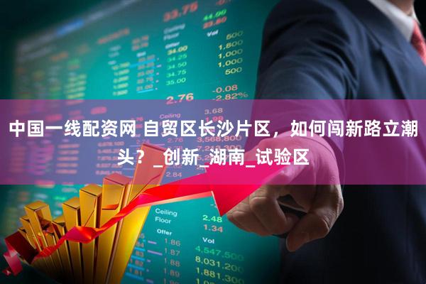 中国一线配资网 自贸区长沙片区，如何闯新路立潮头？_创新_湖南_试验区