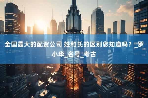 全国最大的配资公司 姓和氏的区别您知道吗？_罗小华_名号_考古