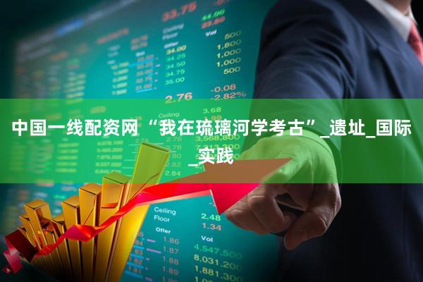 中国一线配资网 “我在琉璃河学考古”_遗址_国际_实践