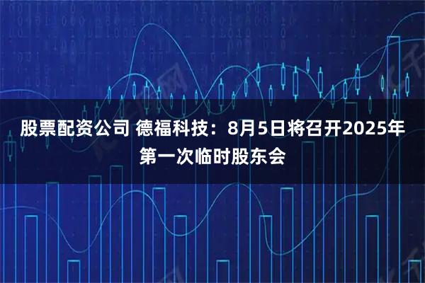 股票配资公司 德福科技：8月5日将召开2025年第一次临时股东会