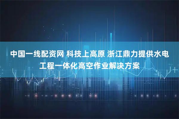 中国一线配资网 科技上高原 浙江鼎力提供水电工程一体化高空作业解决方案