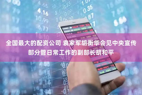 全国最大的配资公司 袁家军胡衡华会见中央宣传部分管日常工作的副部长胡和平