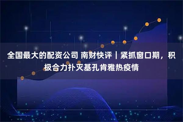 全国最大的配资公司 南财快评｜紧抓窗口期，积极合力扑灭基孔肯雅热疫情