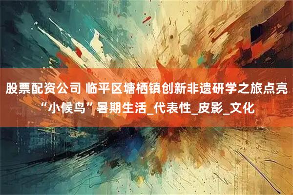 股票配资公司 临平区塘栖镇创新非遗研学之旅点亮“小候鸟”暑期生活_代表性_皮影_文化