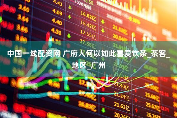 中国一线配资网 广府人何以如此喜爱饮茶_茶客_地区_广州