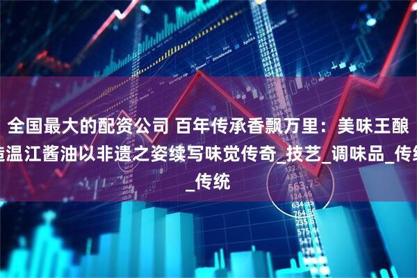 全国最大的配资公司 百年传承香飘万里：美味王酿造温江酱油以非遗之姿续写味觉传奇_技艺_调味品_传统