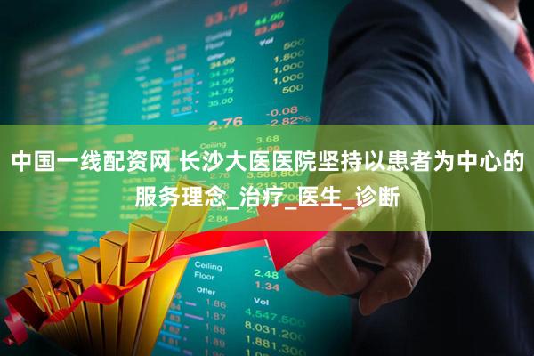 中国一线配资网 长沙大医医院坚持以患者为中心的服务理念_治疗_医生_诊断