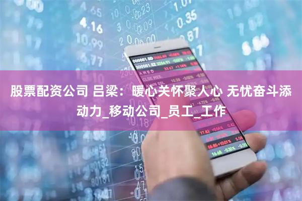 股票配资公司 吕梁：暖心关怀聚人心 无忧奋斗添动力_移动公司_员工_工作