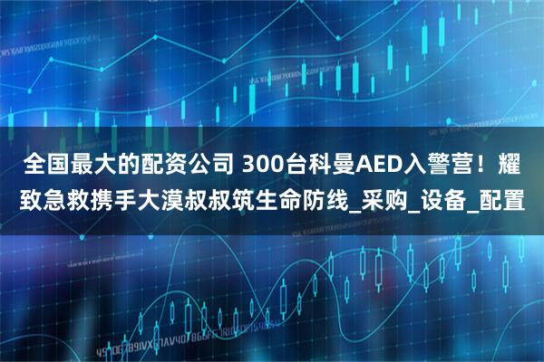 全国最大的配资公司 300台科曼AED入警营！耀致急救携手大漠叔叔筑生命防线_采购_设备_配置