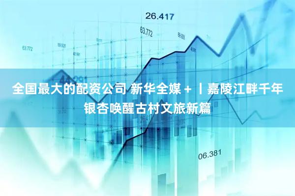全国最大的配资公司 新华全媒＋丨嘉陵江畔千年银杏唤醒古村文旅新篇