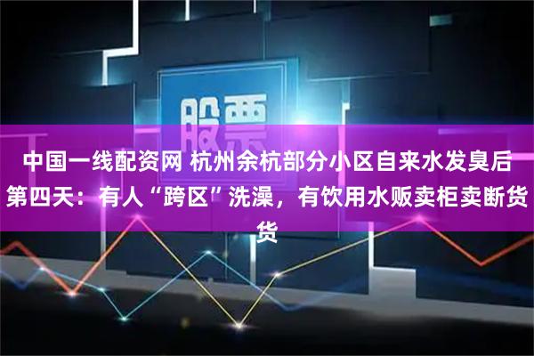中国一线配资网 杭州余杭部分小区自来水发臭后第四天：有人“跨区”洗澡，有饮用水贩卖柜卖断货