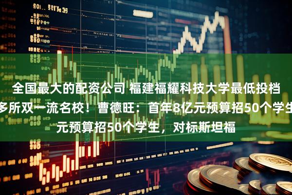 全国最大的配资公司 福建福耀科技大学最低投档线公布，超过多所双一流名校！曹德旺：首年8亿元预算招50个学生，对标斯坦福