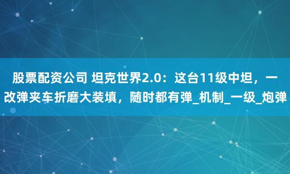 股票配资公司 坦克世界2.0：这台11级中坦，一改弹夹车折磨大装填，随时都有弹_机制_一级_炮弹