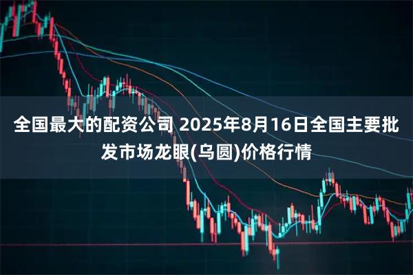 全国最大的配资公司 2025年8月16日全国主要批发市场龙眼(乌圆)价格行情