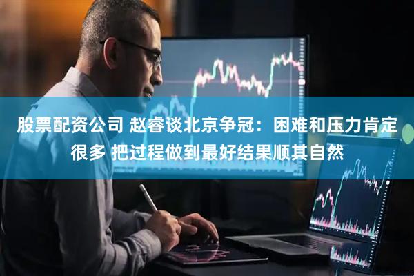 股票配资公司 赵睿谈北京争冠：困难和压力肯定很多 把过程做到最好结果顺其自然