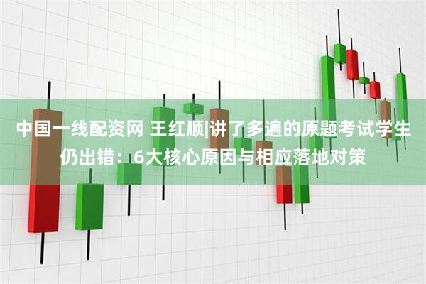 中国一线配资网 王红顺|讲了多遍的原题考试学生仍出错：6大核心原因与相应落地对策