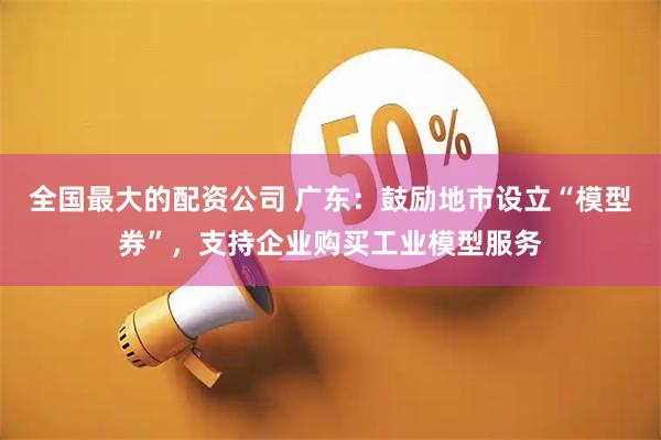 全国最大的配资公司 广东：鼓励地市设立“模型券”，支持企业购买工业模型服务