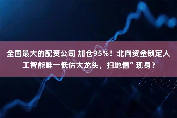 全国最大的配资公司 加仓95%！北向资金锁定人工智能唯一低估大龙头，扫地僧”现身？