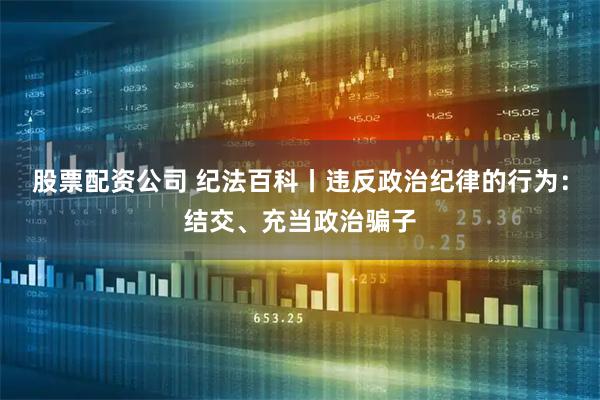 股票配资公司 纪法百科丨违反政治纪律的行为:结交、充当政治骗子