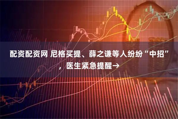 配资配资网 尼格买提、薛之谦等人纷纷“中招”，医生紧急提醒→