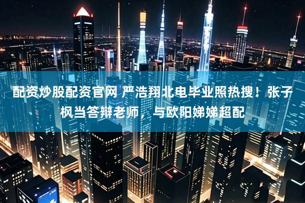 配资炒股配资官网 严浩翔北电毕业照热搜!张子枫当答辩老师,与欧阳娣娣超配