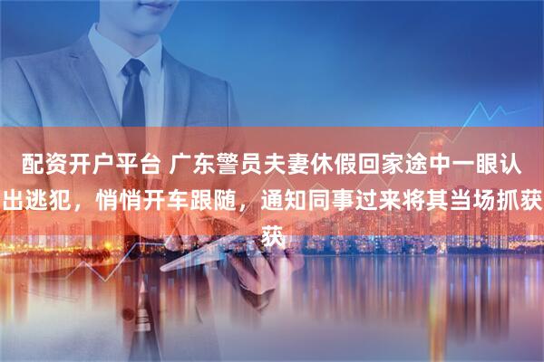 配资开户平台 广东警员夫妻休假回家途中一眼认出逃犯，悄悄开车跟随，通知同事过来将其当场抓获