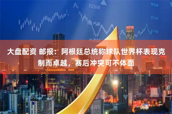 大盘配资 邮报：阿根廷总统称球队世界杯表现克制而卓越，赛后冲突可不体面