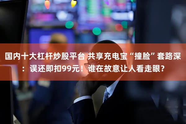 国内十大杠杆炒股平台 共享充电宝“撞脸”套路深：误还即扣99元！谁在故意让人看走眼？