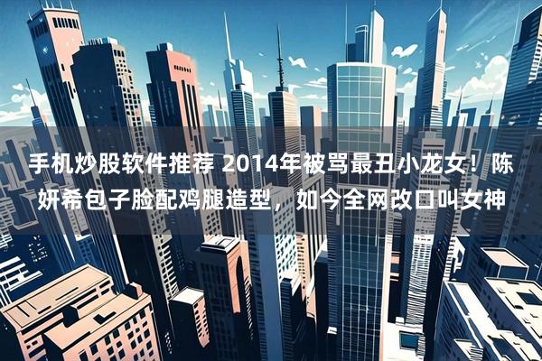 手机炒股软件推荐 2014年被骂最丑小龙女！陈妍希包子脸配鸡腿造型，如今全网改口叫女神