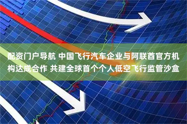 配资门户导航 中国飞行汽车企业与阿联酋官方机构达成合作 共建全球首个个人低空飞行监管沙盒
