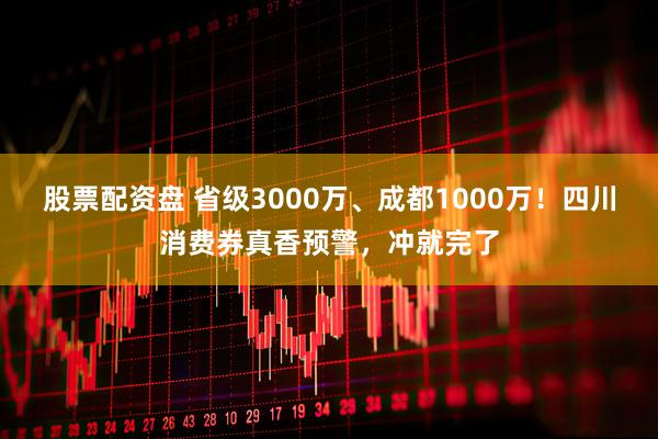 股票配资盘 省级3000万、成都1000万！四川消费券真香预警，冲就完了