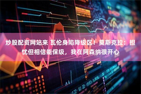 炒股配资网站来 瓦伦身陷降级区！莫斯克拉：担忧但相信能保级，我在阿森纳很开心